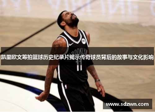 凯里欧文筹拍篮球历史纪录片揭示传奇球员背后的故事与文化影响