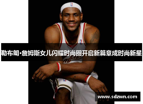 勒布朗·詹姆斯女儿闪耀时尚圈开启新篇章成时尚新星