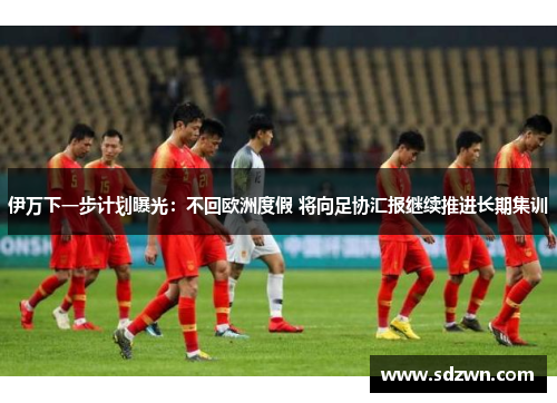 伊万下一步计划曝光：不回欧洲度假 将向足协汇报继续推进长期集训