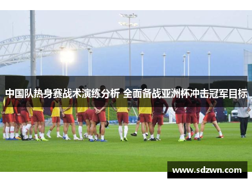 中国队热身赛战术演练分析 全面备战亚洲杯冲击冠军目标
