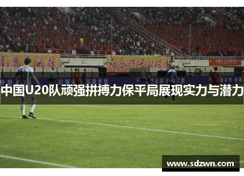 中国U20队顽强拼搏力保平局展现实力与潜力
