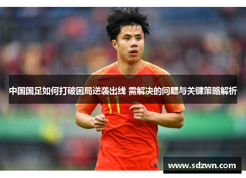 中国国足如何打破困局逆袭出线 需解决的问题与关键策略解析