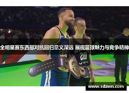 全明星赛东西部对抗回归意义深远 展现篮球魅力与竞争精神
