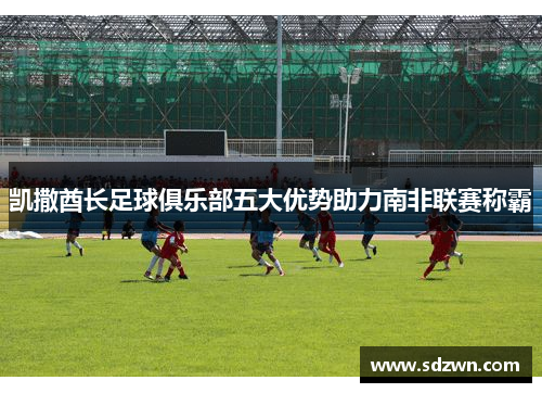 凯撒酋长足球俱乐部五大优势助力南非联赛称霸