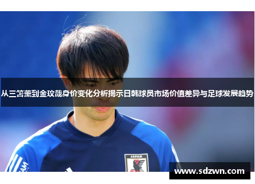 从三笘薰到金玟哉身价变化分析揭示日韩球员市场价值差异与足球发展趋势
