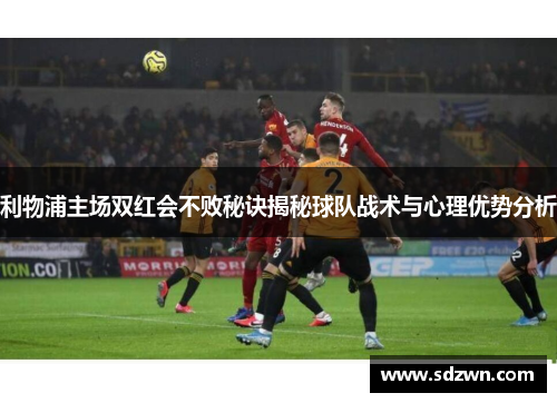 利物浦主场双红会不败秘诀揭秘球队战术与心理优势分析