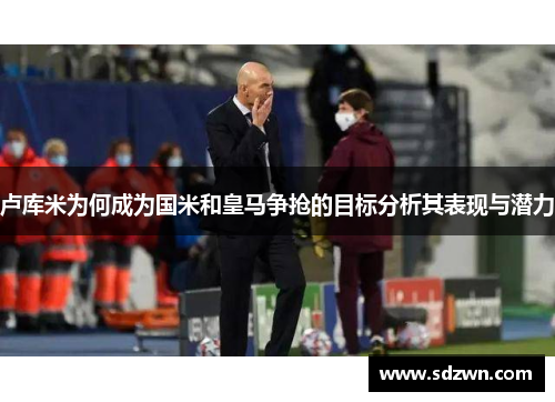 卢库米为何成为国米和皇马争抢的目标分析其表现与潜力