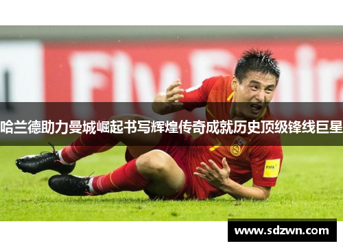哈兰德助力曼城崛起书写辉煌传奇成就历史顶级锋线巨星