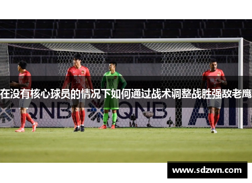 在没有核心球员的情况下如何通过战术调整战胜强敌老鹰