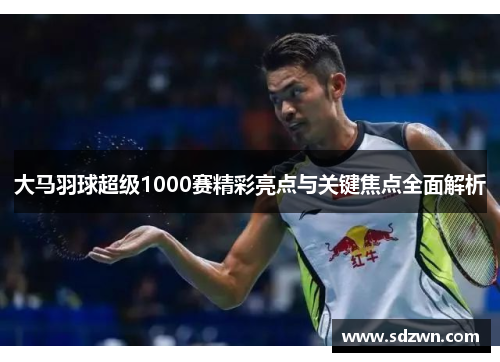 大马羽球超级1000赛精彩亮点与关键焦点全面解析
