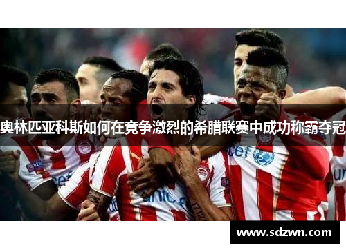 奥林匹亚科斯如何在竞争激烈的希腊联赛中成功称霸夺冠