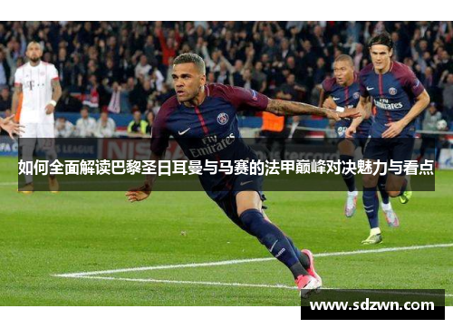 如何全面解读巴黎圣日耳曼与马赛的法甲巅峰对决魅力与看点 如何全面解读巴黎圣日耳曼与马赛的法甲巅峰对决魅力与看点