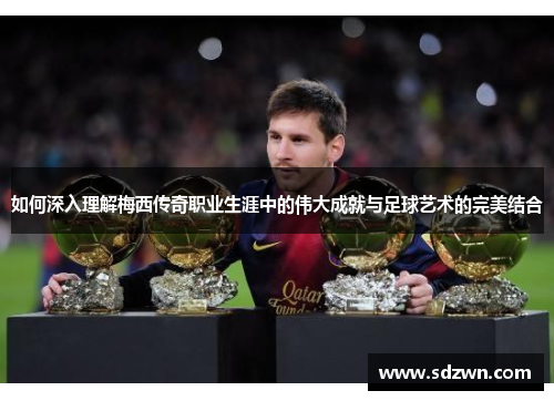 如何深入理解梅西传奇职业生涯中的伟大成就与足球艺术的完美结合 如何深入理解梅西传奇职业生涯中的伟大成就与足球艺术的完美结合