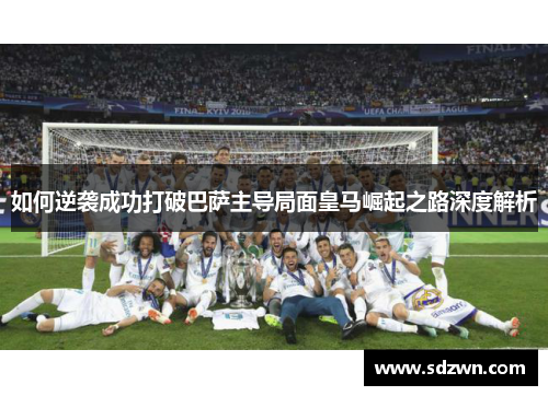 如何逆袭成功打破巴萨主导局面皇马崛起之路深度解析 如何逆袭成功打破巴萨主导局面皇马崛起之路深度解析