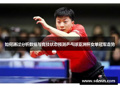 如何通过分析数据与竞技状态预测乒乓球亚洲杯女单冠军走势 如何通过分析数据与竞技状态预测乒乓球亚洲杯女单冠军走势