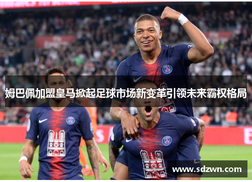 姆巴佩加盟皇马掀起足球市场新变革引领未来霸权格局