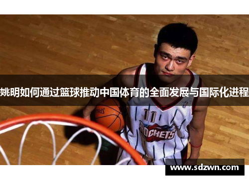 姚明如何通过篮球推动中国体育的全面发展与国际化进程 姚明如何通过篮球推动中国体育的全面发展与国际化进程